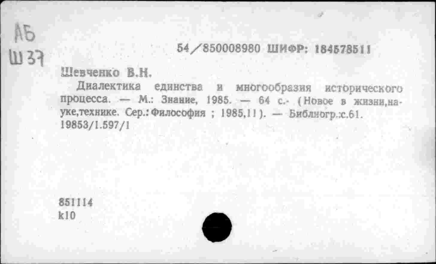 ﻿ьь
54/850008980 ШИФР: 184578511
Шевченко В.Н.
Диалектика единства и многообразия исторического процесса. — М.: Знание, 1985. — 64 с.- (Новое в жизни,науке,технике. Сер.: Философия ; 1985,11). — Библиогр.:с.61. 19853/1.597/1
851114 кЮ